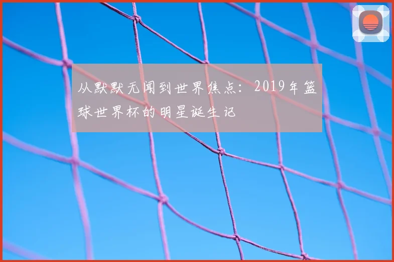 从默默无闻到世界焦点：2019年篮球世界杯的明星诞生记