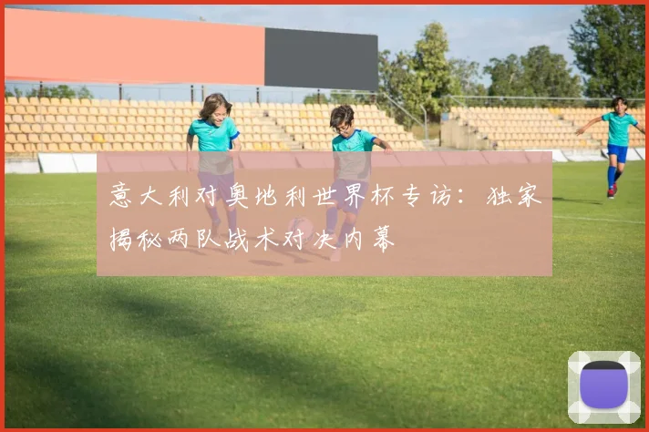 意大利对奥地利世界杯专访：独家揭秘两队战术对决内幕