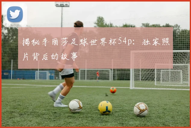 揭秘李丽莎足球世界杯54p：独家照片背后的故事
