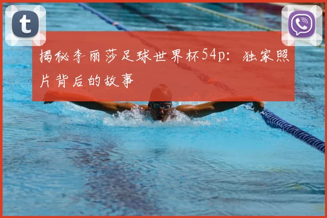 揭秘李丽莎足球世界杯54p：独家照片背后的故事