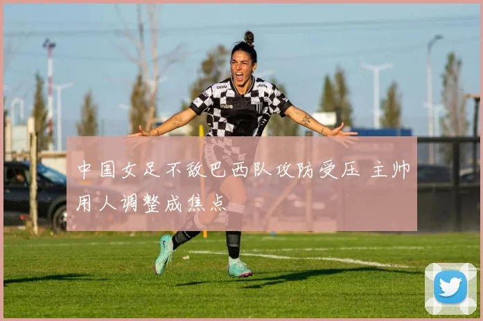 中国女足不敌巴西队攻防受压 主帅用人调整成焦点