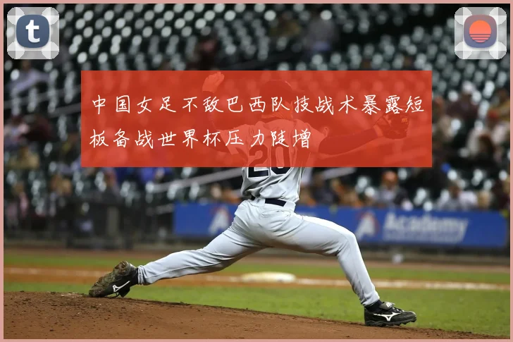 中国女足不敌巴西队技战术暴露短板备战世界杯压力陡增