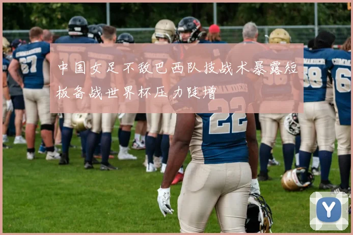 中国女足不敌巴西队技战术暴露短板备战世界杯压力陡增