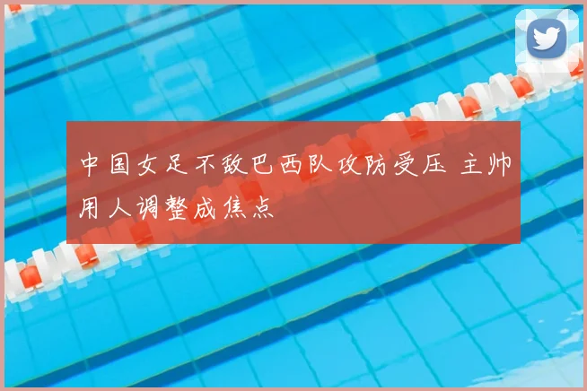 中国女足不敌巴西队攻防受压 主帅用人调整成焦点